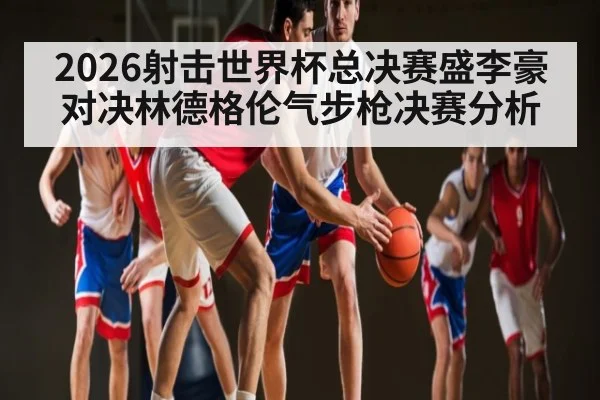 2026射击世界杯总决赛盛李豪对决林德格伦气步枪决赛分析