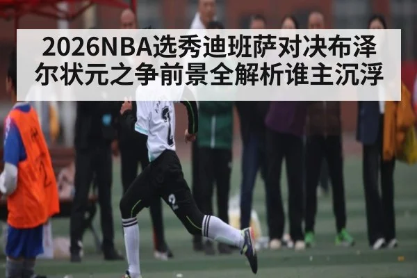 2026NBA选秀迪班萨对决布泽尔状元之争前景全解析谁主沉浮